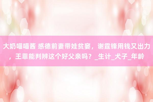 大奶喵喵酱 感德前妻带娃贫窭，谢霆锋用钱又出力，王菲能判辨这个好父亲吗？_生计_犬子_年龄