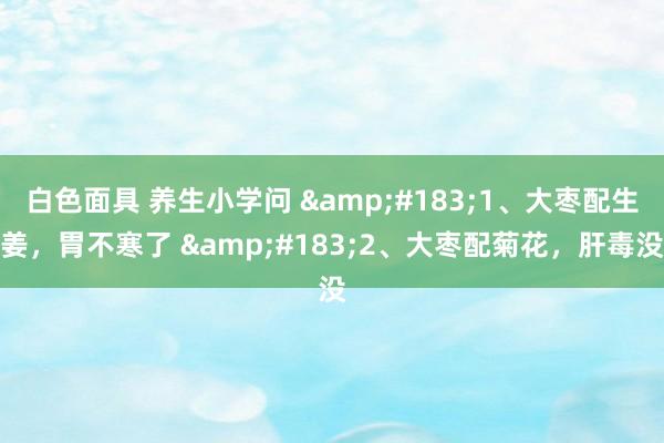 白色面具 养生小学问 &#183;1、大枣配生姜，胃不寒了 &#183;2、大枣配菊花，肝毒没
