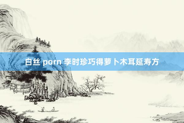 白丝 porn 李时珍巧得萝卜木耳延寿方