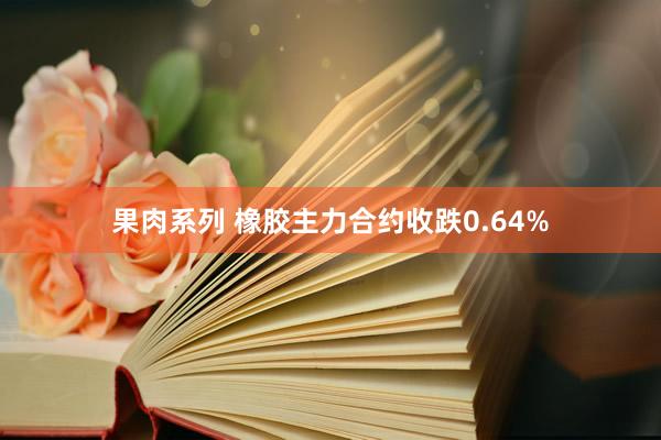 果肉系列 橡胶主力合约收跌0.64%