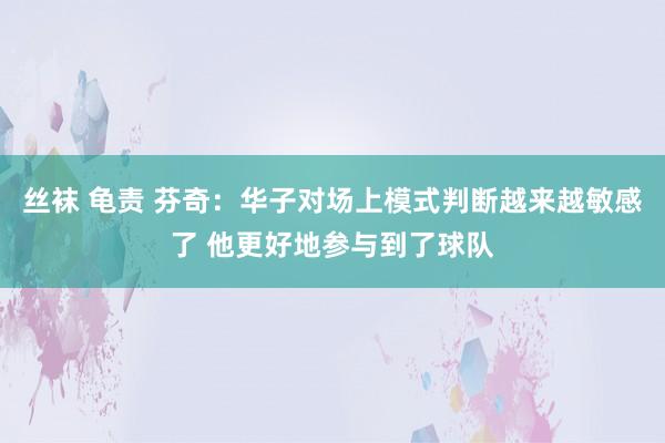 丝袜 龟责 芬奇：华子对场上模式判断越来越敏感了 他更好地参与到了球队