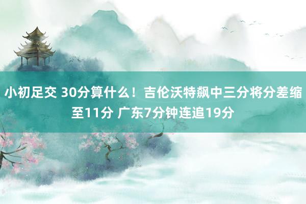 小初足交 30分算什么！吉伦沃特飙中三分将分差缩至11分 广东7分钟连追19分