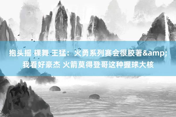 抱头摇 裸舞 王猛：火勇系列赛会很胶著&我看好豪杰 火箭莫得登哥这种握球大核