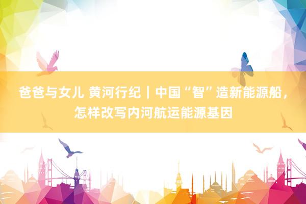 爸爸与女儿 黄河行纪｜中国“智”造新能源船，怎样改写内河航运能源基因