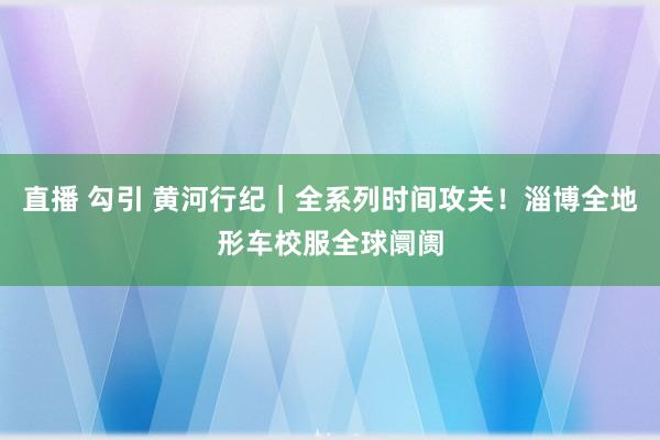 直播 勾引 黄河行纪｜全系列时间攻关！淄博全地形车校服全球阛阓