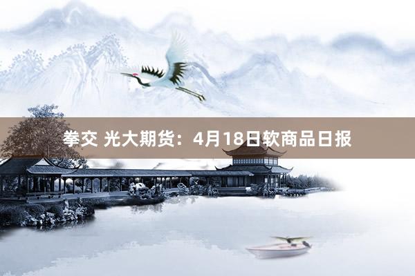 拳交 光大期货：4月18日软商品日报