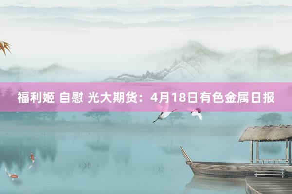福利姬 自慰 光大期货：4月18日有色金属日报