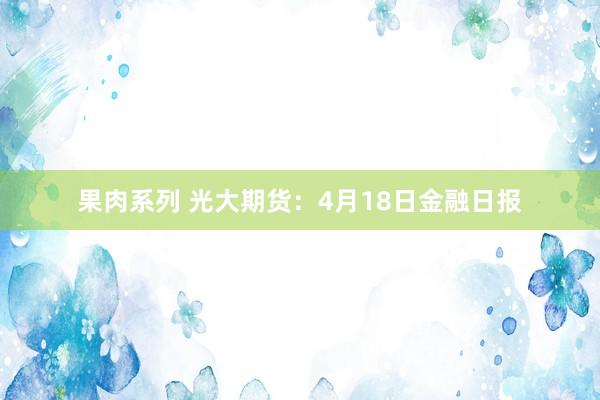 果肉系列 光大期货：4月18日金融日报