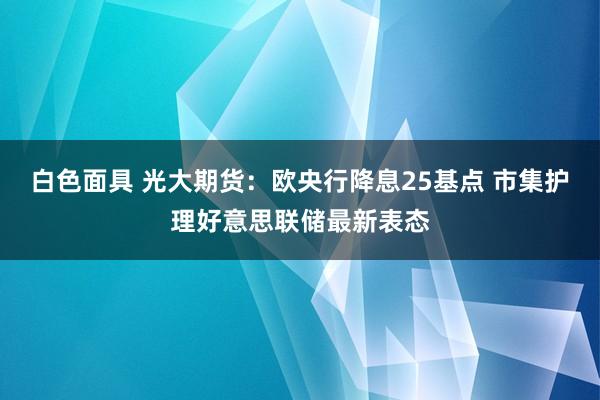 白色面具 光大期货：欧央行降息25基点 市集护理好意思联储最新表态