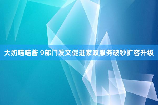 大奶喵喵酱 9部门发文促进家政服务破钞扩容升级