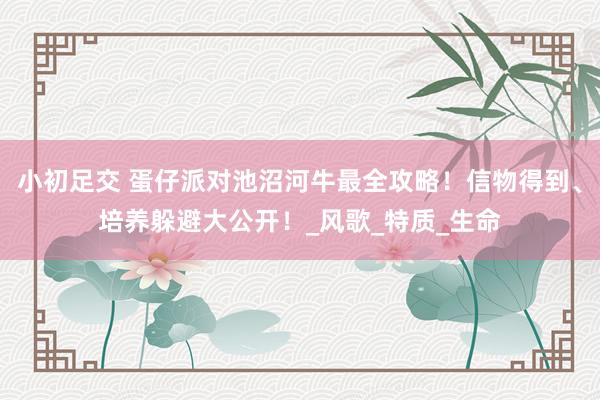 小初足交 蛋仔派对池沼河牛最全攻略！信物得到、培养躲避大公开！_风歌_特质_生命