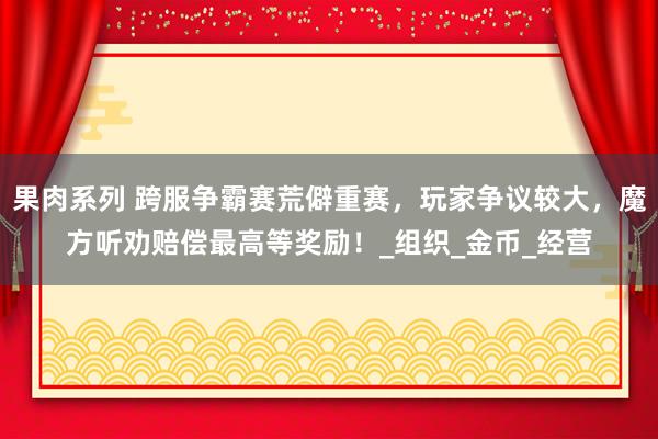 果肉系列 跨服争霸赛荒僻重赛，玩家争议较大，魔方听劝赔偿最高等奖励！_组织_金币_经营