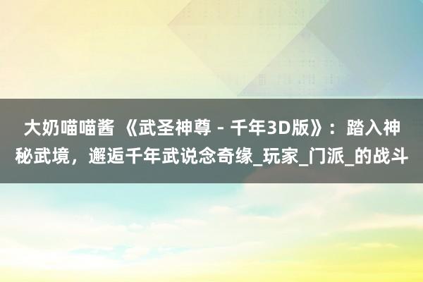 大奶喵喵酱 《武圣神尊 - 千年3D版》：踏入神秘武境，邂逅千年武说念奇缘_玩家_门派_的战斗