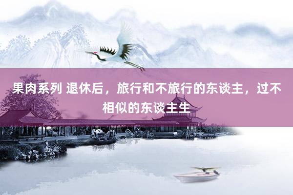 果肉系列 退休后，旅行和不旅行的东谈主，过不相似的东谈主生