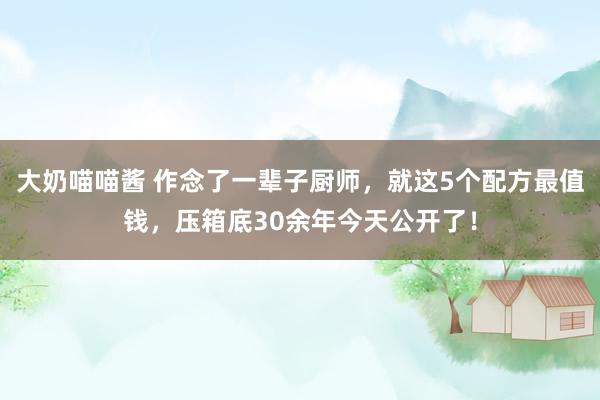 大奶喵喵酱 作念了一辈子厨师，就这5个配方最值钱，压箱底30余年今天公开了！