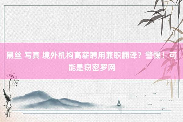 黑丝 写真 境外机构高薪聘用兼职翻译？警惕！可能是窃密罗网