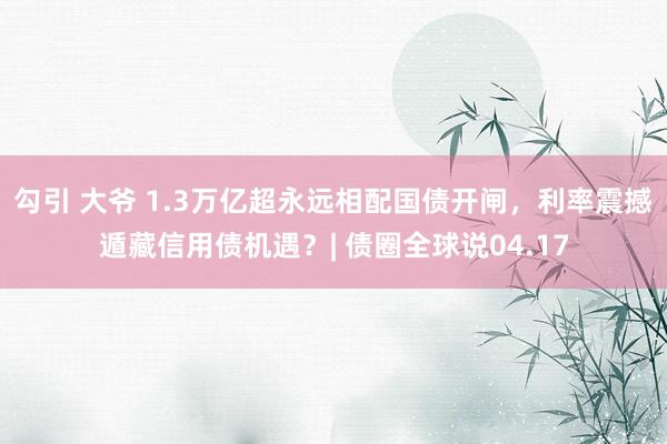 勾引 大爷 1.3万亿超永远相配国债开闸，利率震撼遁藏信用债机遇？| 债圈全球说04.17