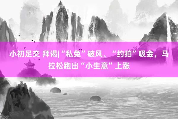 小初足交 拜谒|“私兔”破风、“约拍”吸金，马拉松跑出“小生意”上涨