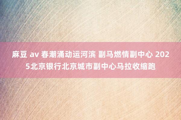 麻豆 av 春潮涌动运河滨 副马燃情副中心 2025北京银行北京城市副中心马拉收缩跑