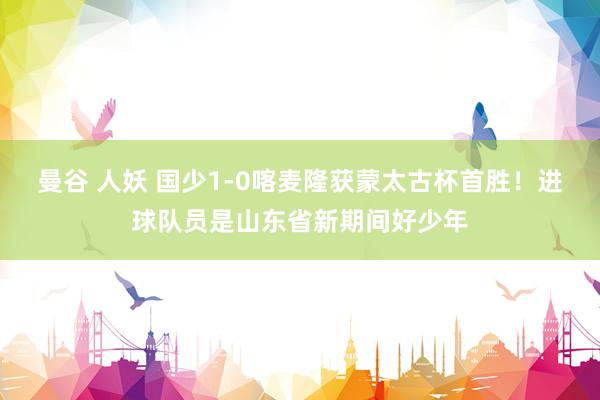 曼谷 人妖 国少1-0喀麦隆获蒙太古杯首胜！进球队员是山东省新期间好少年