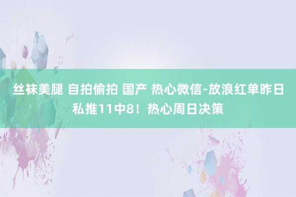 丝袜美腿 自拍偷拍 国产 热心微信-放浪红单昨日私推11中8！热心周日决策