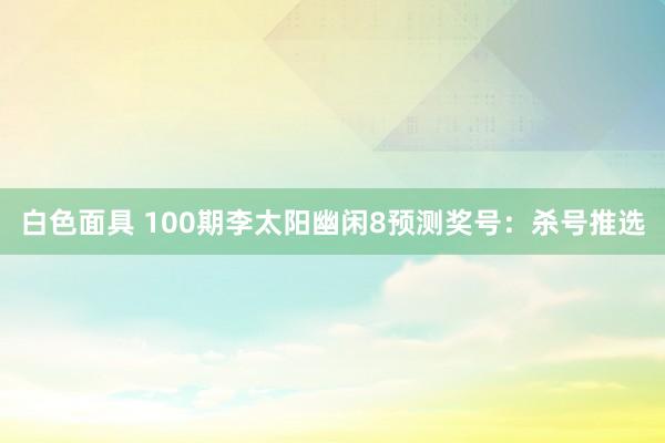白色面具 100期李太阳幽闲8预测奖号：杀号推选