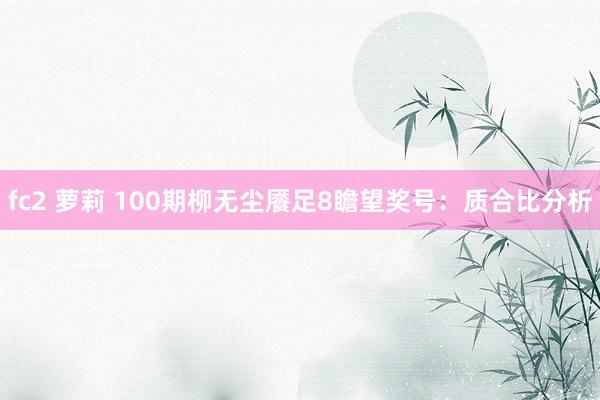 fc2 萝莉 100期柳无尘餍足8瞻望奖号：质合比分析