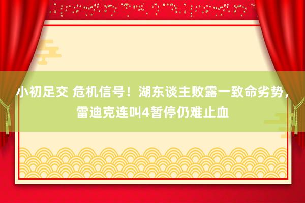 小初足交 危机信号！湖东谈主败露一致命劣势，雷迪克连叫4暂停仍难止血