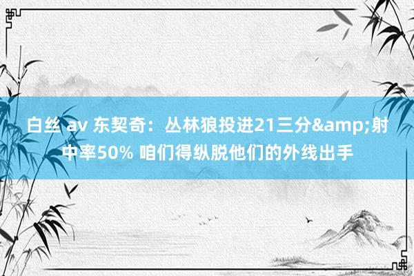 白丝 av 东契奇：丛林狼投进21三分&射中率50% 咱们得纵脱他们的外线出手