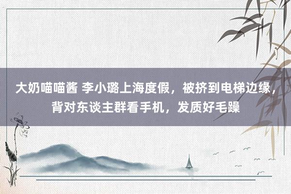 大奶喵喵酱 李小璐上海度假，被挤到电梯边缘，背对东谈主群看手机，发质好毛躁