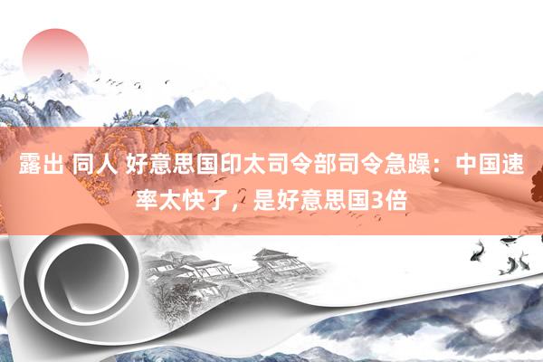 露出 同人 好意思国印太司令部司令急躁：中国速率太快了，是好意思国3倍