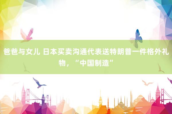 爸爸与女儿 日本买卖沟通代表送特朗普一件格外礼物，“中国制造”