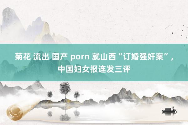 菊花 流出 国产 porn 就山西“订婚强奸案”，中国妇女报连发三评