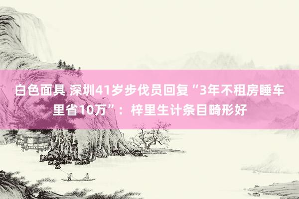 白色面具 深圳41岁步伐员回复“3年不租房睡车里省10万”：梓里生计条目畸形好