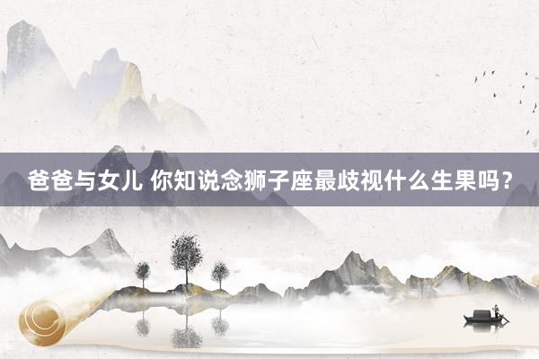 爸爸与女儿 你知说念狮子座最歧视什么生果吗？