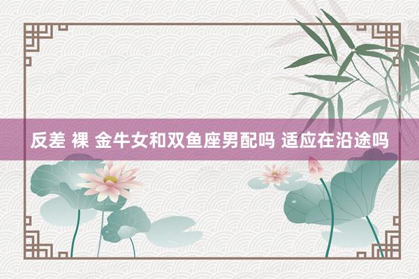 反差 裸 金牛女和双鱼座男配吗 适应在沿途吗