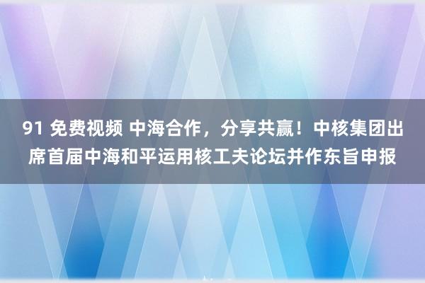 91 免费视频 中海合作，分享共赢！中核集团出席首届中海和平运用核工夫论坛并作东旨申报