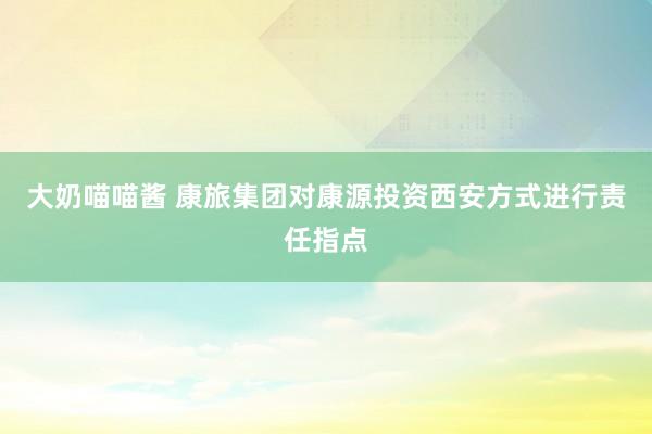 大奶喵喵酱 康旅集团对康源投资西安方式进行责任指点