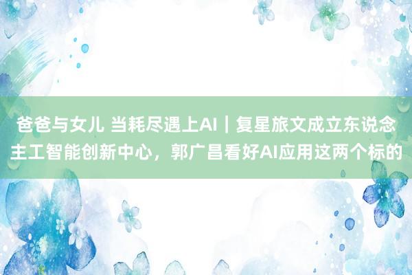 爸爸与女儿 当耗尽遇上AI｜复星旅文成立东说念主工智能创新中心，郭广昌看好AI应用这两个标的