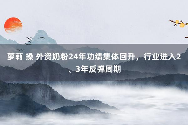 萝莉 操 外资奶粉24年功绩集体回升，行业进入2、3年反弹周期