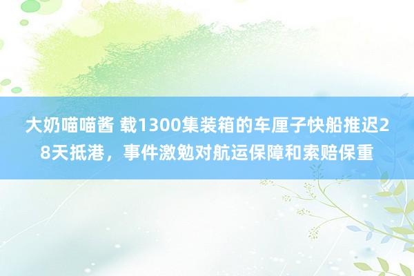 大奶喵喵酱 载1300集装箱的车厘子快船推迟28天抵港，事件激勉对航运保障和索赔保重