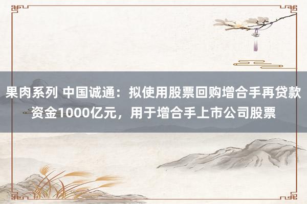 果肉系列 中国诚通：拟使用股票回购增合手再贷款资金1000亿元，用于增合手上市公司股票