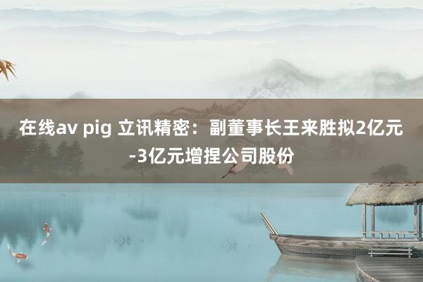 在线av pig 立讯精密：副董事长王来胜拟2亿元-3亿元增捏公司股份