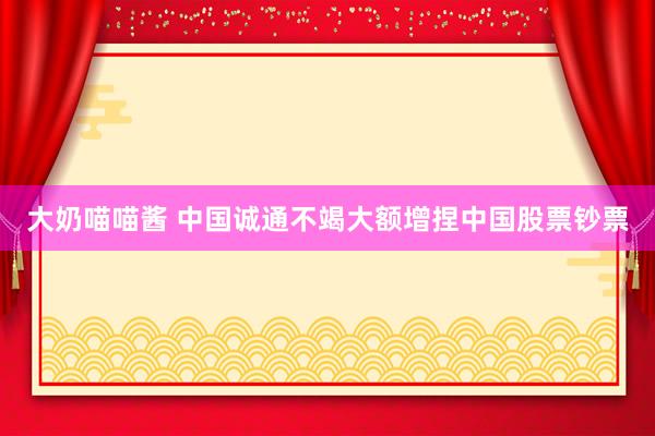 大奶喵喵酱 中国诚通不竭大额增捏中国股票钞票