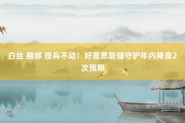 白丝 捆绑 按兵不动！好意思联储守护年内降息2次预期