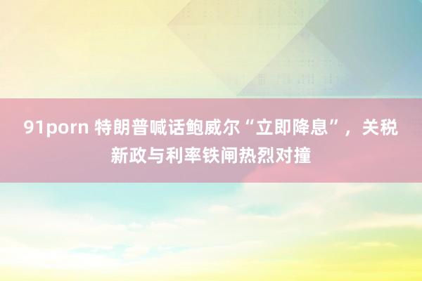 91porn 特朗普喊话鲍威尔“立即降息”，关税新政与利率铁闸热烈对撞