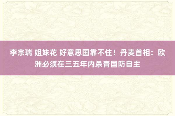 李宗瑞 姐妹花 好意思国靠不住！丹麦首相：欧洲必须在三五年内杀青国防自主