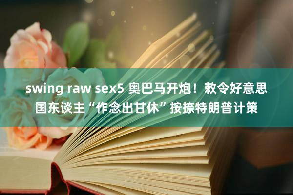 swing raw sex5 奥巴马开炮！敕令好意思国东谈主“作念出甘休”按捺特朗普计策