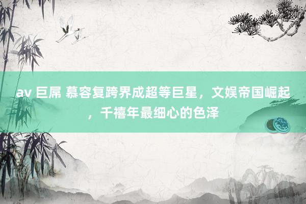 av 巨屌 慕容复跨界成超等巨星，文娱帝国崛起，千禧年最细心的色泽