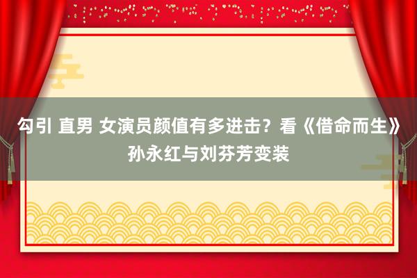 勾引 直男 女演员颜值有多进击？看《借命而生》孙永红与刘芬芳变装